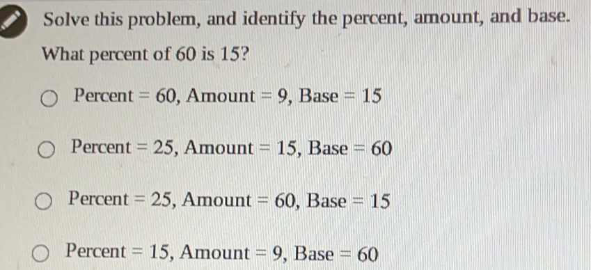 Solve this problem, and identify the percent, amount, and base.
What percent of 60 is 15?
Percent =60 , Amount =9 , Base =15
Percent =25 , Amount =15 , Base =60
Percent =25 , Amount =60 , Base =15
Percent =15 , Amount =9 , Base =60