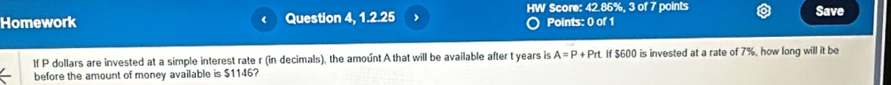 Homework ( Question 4, 1.2.25 HW Score: 42.86%, 3 of 7 points Save 
Points: 0 of 1 
If P dollars are invested at a simple interest rate r (in decimals), the amount A that will be available after t years is A=P+Prt If $600 is invested at a rate of 7%, how long will it be 
before the amount of money available is $1146?