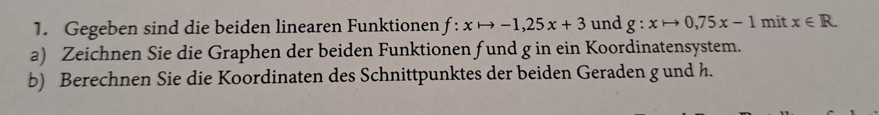 Gegeben sind die beiden linearen Funktionen f:xto -1, 25x+3 und g:xto 0,75x-1 mit x∈ R. 
a) Zeichnen Sie die Graphen der beiden Funktionen fund g in ein Koordinatensystem. 
b) Berechnen Sie die Koordinaten des Schnittpunktes der beiden Geraden g und h.