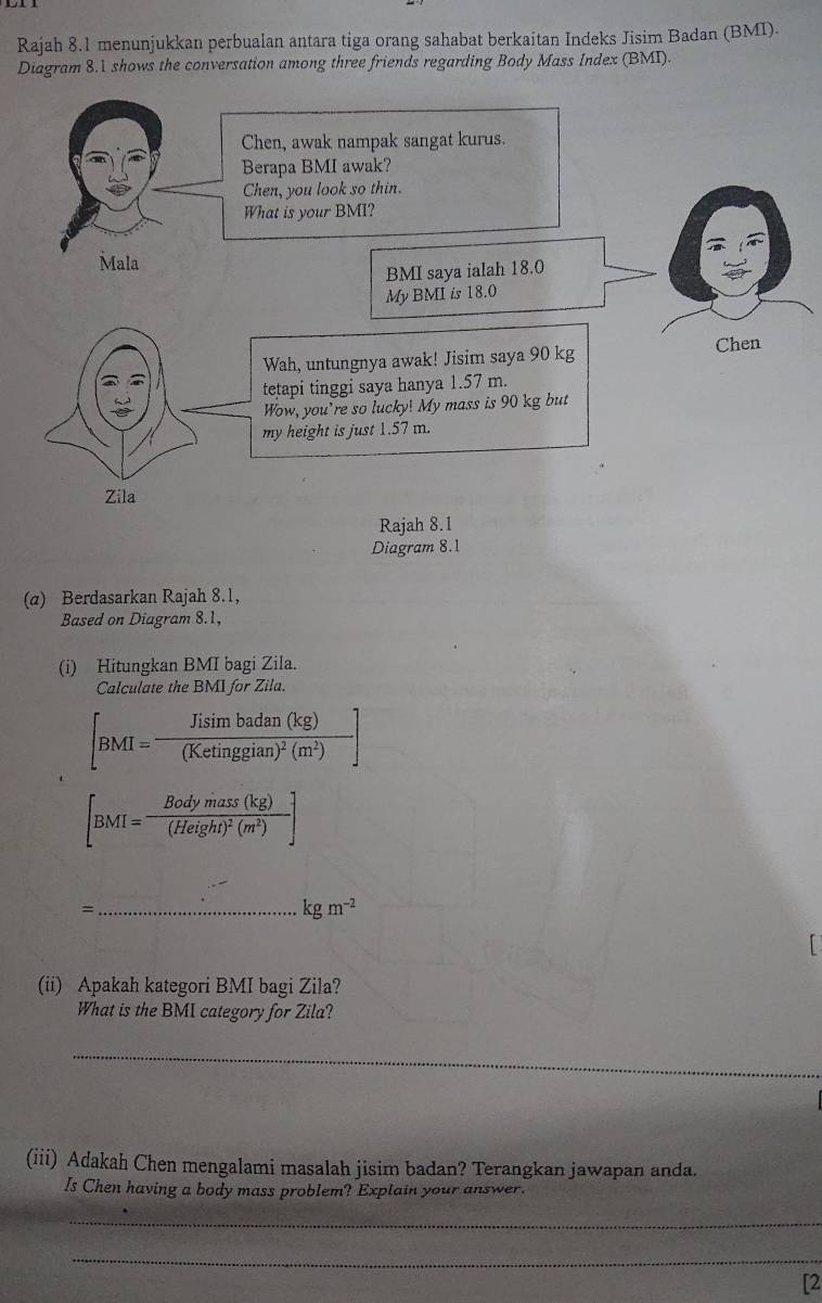 Rajah 8.1 menunjukkan perbualan antara tiga orang sahabat berkaitan Indeks Jisim Badan (BMI).
Diagram 8.1 shows the conversation among three friends regarding Body Mass Index (BMI).
Diagram 8.1
(α) Berdasarkan Rajah 8.1,
Based on Diagram 8.1,
(i) Hitungkan BMI bagi Zila.
Calculate the BMI for Zila.
[BMI=frac Jisin badan(kg)(Ketinggian)^2(m^2)]
[BMI=frac Bodymass(kg)(Height)^2(m^2)]
_=
kgm^(-2)
(ii) Apakah kategori BMI bagi Zila?
What is the BMI category for Zila?
_
(iii) Adakah Chen mengalami masalah jisim badan? Terangkan jawapan anda.
Is Chen having a body mass problem? Explain your answer.
_
_
[2