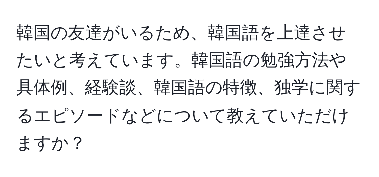 韓国の友達がいるため、韓国語を上達させたいと考えています。韓国語の勉強方法や具体例、経験談、韓国語の特徴、独学に関するエピソードなどについて教えていただけますか？