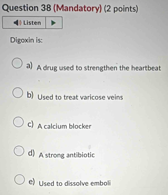 (Mandatory) (2 points)
Listen
Digoxin is:
a) A drug used to strengthen the heartbeat
b) Used to treat varicose veins
C)A calcium blocker
d) A strong antibiotic
e) Used to dissolve emboli