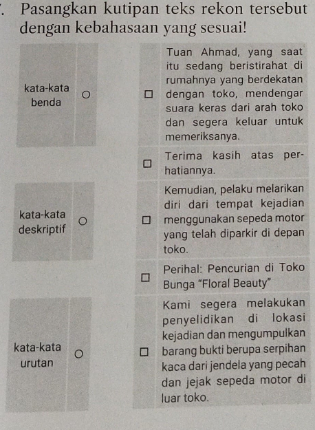 Pasangkan kutipan teks rekon tersebut 
dengan kebahasaan yang sesuai! 
Tuan Ahmad, yang saat 
itu sedang beristirahat di 
rumahnya yang berdekatan 
kata-kata dengan toko, mendengar 
benda 
suara keras dari arah toko 
dan segera keluar untuk 
memeriksanya. 
Terima kasih atas per- 
hatiannya. 
Kemudian, pelaku melarikan 
kata-kata diri dari tempat kejadian 
deskriptif menggunakan sepeda motor 
yang telah diparkir di depan 
toko. 
Perihal: Pencurian di Toko 
Bunga “Floral Beauty” 
Kami segera melakukan 
penyelidikan di lokasi 
kejadian dan mengumpulkan 
kata-kata 
barang bukti berupa serpihan 
urutan kaca dari jendela yang pecah 
dan jejak sepeda motor di 
luar toko.