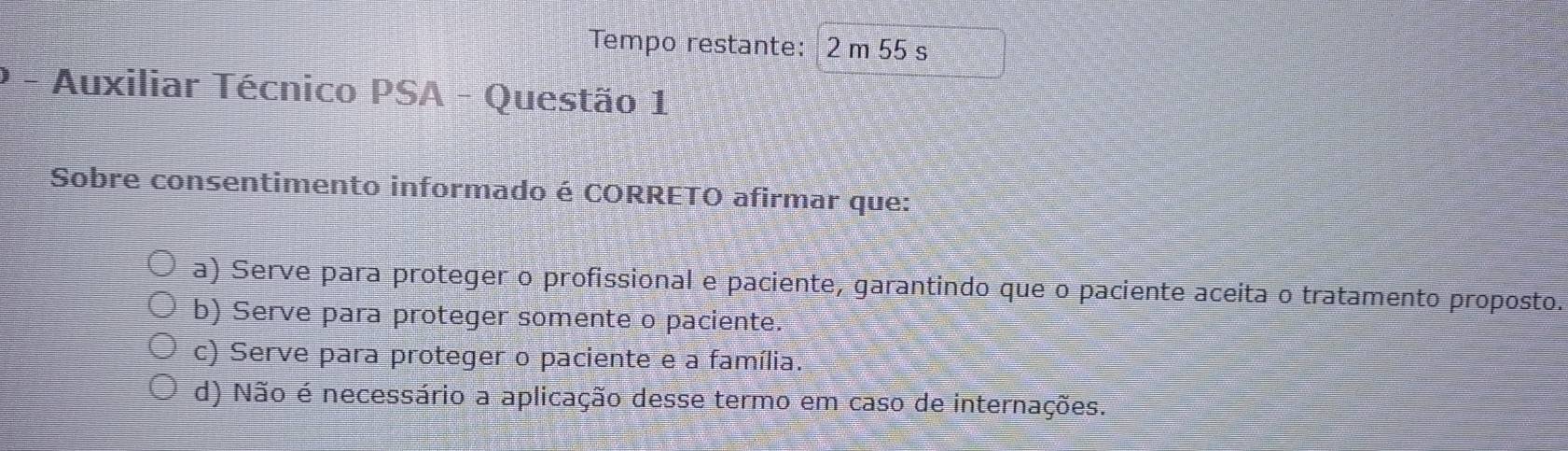 Tempo restante: 2 m 55 s
Auxiliar Técnico PSA - Questão 1
Sobre consentimento informado é CORRETO afirmar que:
a) Serve para proteger o profissional e paciente, garantindo que o paciente aceita o tratamento proposto.
b) Serve para proteger somente o paciente.
c) Serve para proteger o paciente e a família.
d) Não é necessário a aplicação desse termo em caso de internações.