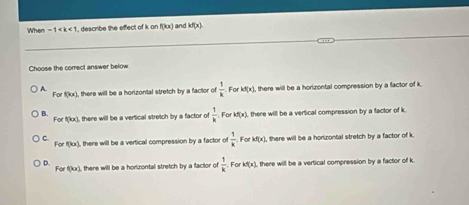 When -1 , describe the effect of k on f(kx) and kf(x). 
Choose the correct answer below.
A. For kf(x) , there will be a horizontal compression by a factor of k.
For f(kx) , there will be a horizontal stretch by a factor of  1/k 
B. . For kf(x) , there will be a vertical compression by a factor of k.
For f(kx) , there will be a vertical stretch by a factor of  1/k 
C. , there will be a horizontal stretch by a factor of k.
For f(kx) , there will be a vertical compression by a factor of  1/k . For kf(x)
D. , For kf(x) , there will be a vertical compression by a factor of k.
For f(kx) , there will be a horizontal stretch by a factor of  1/k 