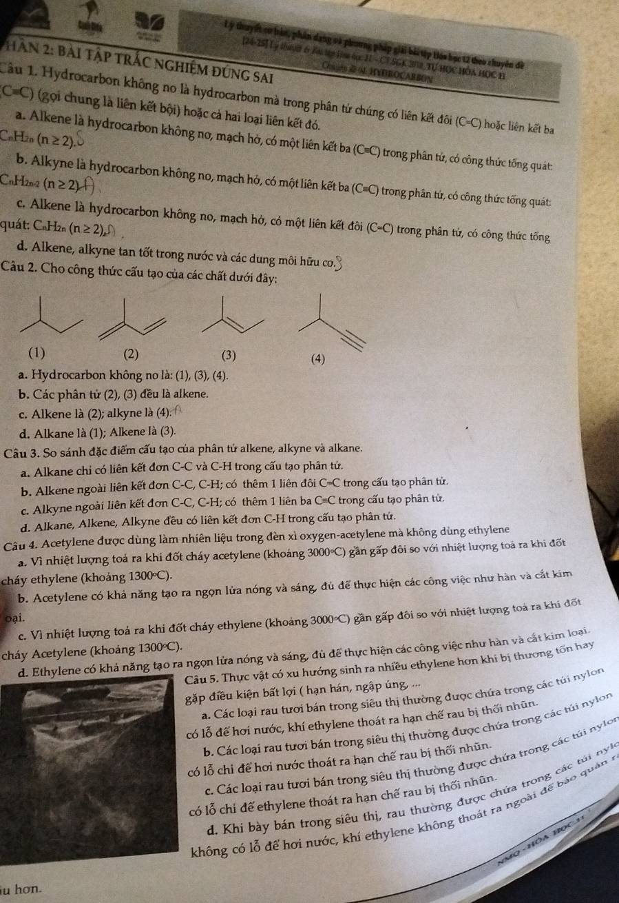 Lý thuyết cơ bàn, phần dang và phương pháp giải bà tập Hóa học 12 theo chuyên đề
[24-25] Lý ly 6 Tà t la tực JI - CTSGK 302, Tự HOC HÔA HOC I
HAN 2: bài Tập TRÁC ngHiệm đứng sai
Chu ón & N HVDBOCABBON
Câu 1. Hydrocarbon không no là hydrocarbon mà trong phân tử chúng có liên kết đôi (C=C) hoặc liên kết ba
C=C) (gọi chung là liên kết bội) hoặc cả hai loại liên kết đó.
CuH20 (n≥ 2)
a. Alkene là hydrocarbon không no, mạch hờ, có một liên kết ba ở (Cequiv C) trong phân tứ, có công thức tổng quát:
CnH2n-2 (n≥ 2)
b. Alkyne là hydrocarbon không no, mạch hỏ, có một liên kết ba (C≡C) trong phân tứ, có công thức tống quát:
c. Alkene là hydrocarbon không no, mạch hở, có một liên kết đôi (C=C) trong phân tử, có công thức tổng
quát: CnH2n (n≥ 2),
d. Alkene, alkyne tan tốt trong nước và các dung môi hữu cơ.
Câu 2. Cho công thức cấu tạo của các chất dưới đây:
(1) (2) (3) (4)
a. Hydrocarbon không no là: (1), (3), (4).
b. Các phân tử (2), (3) đều là alkene.
c. Alkene là (2); alkyne là (4):
d. Alkane là (1); Alkene là (3).
Câu 3. So sánh đặc điểm cấu tạo của phân tử alkene, alkyne và alkane.
a. Alkane chi có liên kết đơn C-C và C-H trong cấu tạo phân tử.
b. Alkene ngoài liên kết đơn C-C, C-H; có thêm 1 liên đôi C=C trong cấu tạo phân tử
c. Alkyne ngoài liên kết đơn C-C , _ - I; có thêm 1 liên ba Cequiv C trong cấu tạo phân tử.
d. Alkane, Alkene, Alkyne đều có liên kết đơn C-H trong cấu tạo phân tứ.
Câu 4. Acetylene được dùng làm nhiên liệu trong đèn xì oxygen-acetylene mà không dùng ethylene
a. Vì nhiệt lượng toá ra khi đốt cháy acetylene (khoảng 3000°C) gần gấp đôi so với nhiệt lượng toá ra khi đốt
cháy ethylene (khoảng 1300°C).
b. Acetylene có khả năng tạo ra ngọn lửa nóng và sáng, đủ để thực hiện các công việc như hàn và cắt kim
oại.
c. Vì nhiệt lượng toả ra khi đốt cháy ethylene (khoảng 3000°C) gần gấp đôi so với nhiệt lượng toả ra khi đốt
1300°C).
cháy Acetylene (khoảng  có khả năng tạo ra ngọn lửa nóng và sáng, đủ để thực hiện các công việc như hàn và cắt kim loại
âu 5. Thực vật có xu hướng sinh ra nhiều ethylene hơn khi bị thương tôn hay
ặp điều kiện bất lợi ( hạn hán, ngập úng, ...
a. Các loại rau tưới bán trong siêu thị thường được chứa trong các túi nylon
ó lỗ để hơi nước, khí ethylene thoát ra hạn chế rau bị thối nhūn.
b. Các loại rau tưới bán trong siêu thị thường được chúa trong các túi nylon
ó lỗ chỉ để hơi nước thoát ra hạn chế rau bị thối nhũn.
c. Các loại rau tưới bán trong siêu thị thường được chứa trong các túi nylon
d. Khi bày bán trong siêu thị, rau thường được chứa trong các túi n
ó lỗ chỉ để ethylene thoát ra hạn chế rau bị thối nhũn.
không có lỗ để hơi nước, khí ethylene không thoát ra ngoài để báo quân ở
u hơn.