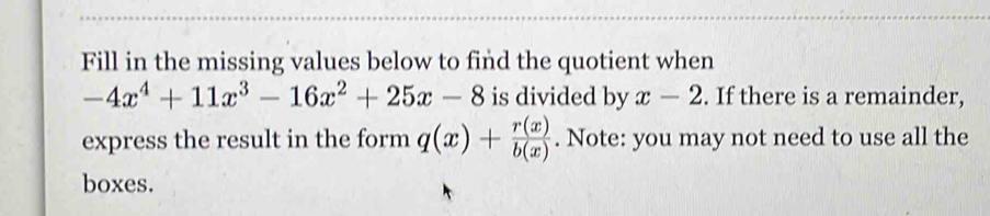 Fill in the missing values below to find the quotient when
-4x^4+11x^3-16x^2+25x-8 is divided by x-2. If there is a remainder,
express the result in the form q(x)+ r(x)/b(x) . Note: you may not need to use all the
boxes.