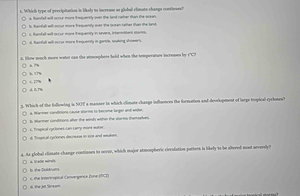 Which type of precipitation is likely to increase as global climate change continues?
a. Rainfall will occur more frequently over the land rather than the ocean.
b. Rainfall will occur more frequently over the ocean rather than the land.
c. Rainfall will occur more frequently in severe, intermittent storms.
d. Rainfall will occur more frequently in gentle, soaking showers.
2. How much more water can the atmosphere hold when the temperature increases by 1°C 2
a. 7%
b. 17%
c. 27%
d. 0.7%
3. Which of the following is NOT a manner in which climate change influences the formation and development of large tropical cyclones?
a. Warmer conditions cause storms to become larger and wider.
b. Warmer conditions alter the winds within the storms themselves.
c. Tropical cyclones can carry more water.
d. Tropical cyclones decrease in size and weaken.
4. As global climate change continues to occur, which major atmospheric circulation pattern is likely to be altered most severely?
a. trade winds
b. the Doldrums
c. the Intertropical Convergence Zone (ITCZ)
d. the Jet Stream
ar tronical storms ?