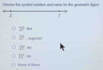 Choose the symbol notation and name for the geometric figure.
overleftrightarrow XY; line
overline XY; segment
vector XY:ray
overline YX:ray
None of these