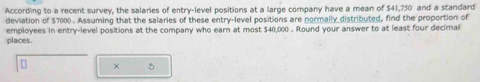 According to a recent survey, the salaries of entry-level positions at a large company have a mean of $41,750 and a standard 
deviation of $7000. Assuming that the salaries of these entry-level positions are normally distributed, find the proportion of 
employees in entry-level positions at the company who earn at most $40,000. Round your answer to at least four decimal 
places. 
×