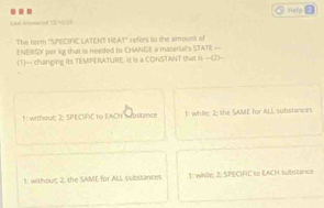 .. Heks
Lne Koseed 15/10/24
A1° 
The term "SPECIFIC LATENT HE ENERGY per kg that is needed to CHANGE a material's STATE— refers to the amouss of
(1)— changing Its TEMPERATURE. It is a CONSTANT that is —(2)-
1 : without; 2; SPECIFIC to EACH Sabstance 1 while, 2; the SAME for ALL substances
1 withour 2, the SAME for ALL substances 1 :while; 2; SPECIFIC to EACH substance