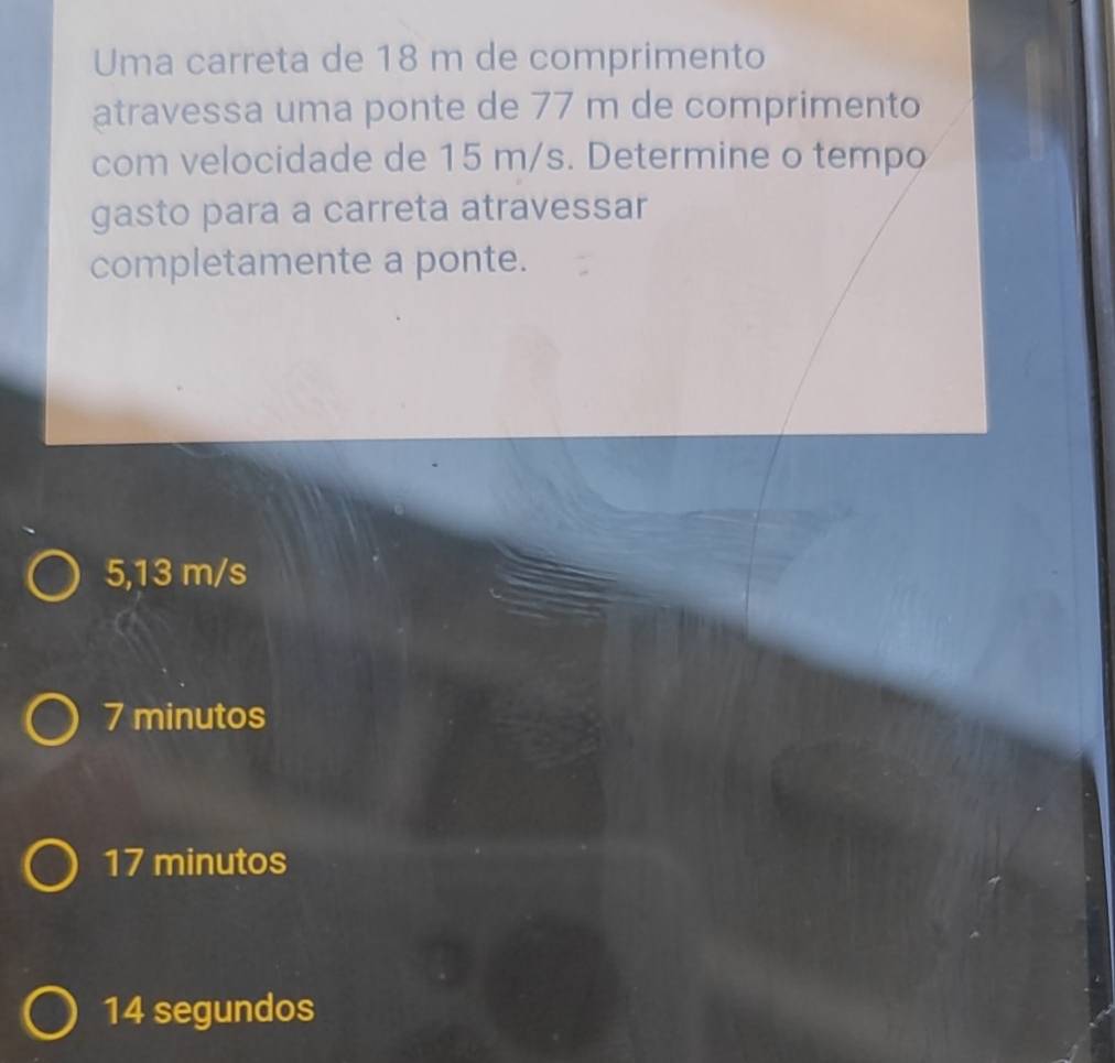 Uma carreta de 18 m de comprimento
atravessa uma ponte de 77 m de comprimento
com velocidade de 15 m/s. Determine o tempo
gasto para a carreta atravessar
completamente a ponte.
5,13 m/s
7 minutos
17 minutos
14 segundos