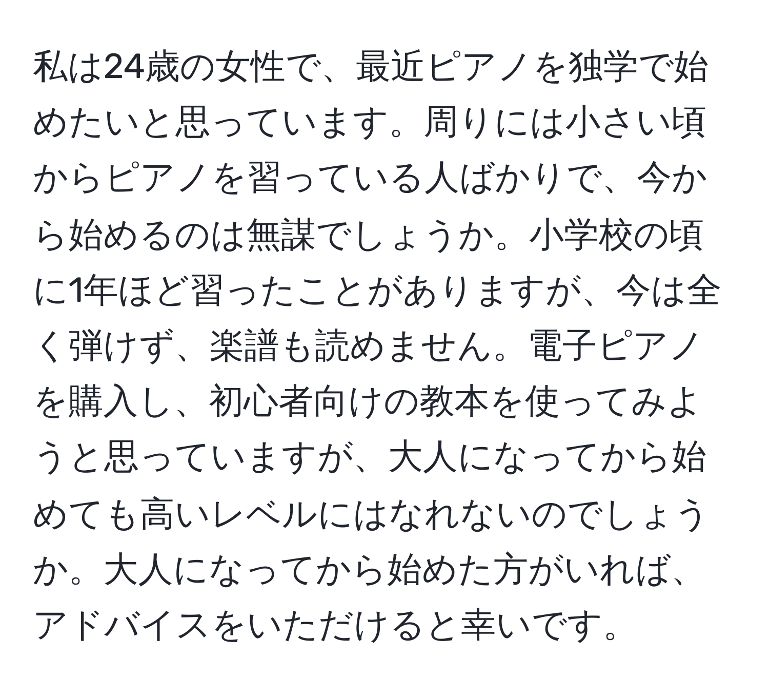 私は24歳の女性で、最近ピアノを独学で始めたいと思っています。周りには小さい頃からピアノを習っている人ばかりで、今から始めるのは無謀でしょうか。小学校の頃に1年ほど習ったことがありますが、今は全く弾けず、楽譜も読めません。電子ピアノを購入し、初心者向けの教本を使ってみようと思っていますが、大人になってから始めても高いレベルにはなれないのでしょうか。大人になってから始めた方がいれば、アドバイスをいただけると幸いです。