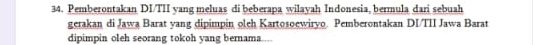 Pemberontakan DI/TII yang meluas di beberapa wilayah Indonesia, bermula dari sebuah 
gerakan di Jawa Barat yang dipimpin oleh Kartosoewiryo. Pemberontakan DI/TII Jawa Barat 
dipimpin oleh seorang tokoh yang bernama.....