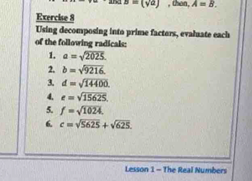 11 B=(sqrt(a)) , then, A=B. 
Exercise 8 
Using decomposing into prime factors, evaluate each 
of the following radicals: 
1. a=sqrt(2025). 
2. b=sqrt(9216). 
3. d=sqrt(14400). 
4. e=sqrt(15625). 
5. f=sqrt(1024). 
6. c=sqrt(5625)+sqrt(625). 
Lesson 1 - The Real Numbers