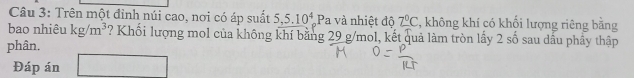 Trên một đỉnh núi cao, nơi có áp suất 5, 5.10^4 Pa và nhiệt độ 2°C 2, không khí có khối lượng riêng bằng 
bao nhiêu kg/m^3 ? Khối lượng mol của không khí bằng 29 g/mol, kết quả làm tròn lấy 2cm ổ sau dấu phầy thập 
phân. 
Đáp án □ 