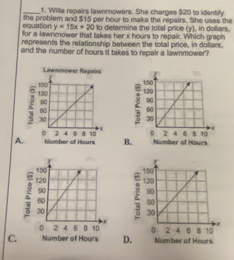 Willa repairs lawnmowers. She charges $20 to identify
the problem and $15 per hour to make the repairs. She uses the
equation y=15x+20 to determine the total price (y), in dollars,
for a lawnmower that takes her x hours to repair. Which graph
represents the relationship between the total price, in dollars,
and the number of hours it takes to repair a lawnmower?
Lawnmower Repairs 
ξ
E

A. Number of Hours B. Number of Hours
:
C. Number of Hours D. Number of Hours