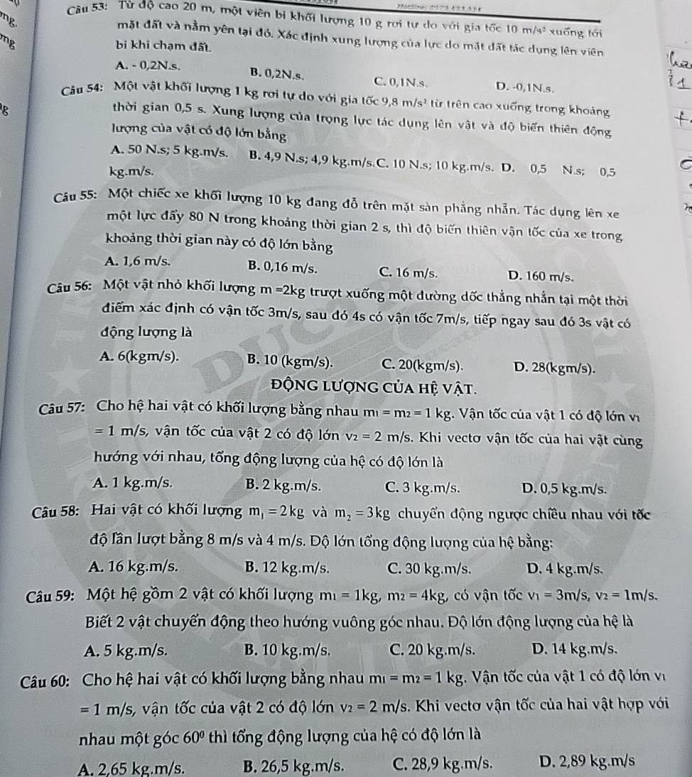 Từ độ cao 20 m, một viên bị khối lượng 10 g rơi tự do với gia tốc 10m/s^2 xuống tới
mặt đất và nằm yên tại đó. Xác định xung lượng của lực do mặt đất tác dụng lên viên
bi khi chạm đất
A. - 0,2N.s.
B. 0,2N.s. C. 0,1N.s. D. -0,1N.s.
Câu 54:  Một vật khối lượng 1 kg rơi tự do với gia tốc 9,8m/s^2 từ trên cao xuống trong khoảng
R
thời gian 0,5 s. Xung lượng của trọng lực tác dụng lên vật và độ biến thiên động
lượng của vật có độ lớn bằng
A. 50 N.s; 5 kg.m/s. B. 4,9 N.s; 4,9 kg.m/s C. 10 N.s; 10 kg.m/s. D. 0,5 N.s; 0,5
kg.m/s.
Câu 55: Một chiếc xe khối lượng 10 kg đang đỗ trên mặt sàn phẳng nhẫn. Tác dụng lên xe
một lực đẩy 80 N trong khoảng thời gian 2 s, thì độ biến thiên vận tốc của xe trong
khoảng thời gian này có độ lớn bằng
A. 1,6 m/s. B. 0,16 m/s. C. 16 m/s. D. 160 m/s.
Câu 56: Một vật nhỏ khối lượng m=2kg trượt xuống một dường dốc thắng nhắn tại một thời
điểm xác định có vận tốc 3m/s, sau đó 4s có vận tốc 7m/s, tiếp ngay sau đó 3s vật có
động lượng là
A. 6(kgm/s). B. 10 (kgm/s). C. 20(kgm/s). D. 28(kgm/s).
động lượng của hệ vật.
Câu 57: Cho hệ hai vật có khối lượng bằng nhau m_1=m_2=1kg. Vận tốc của vật 1 có độ lớn vị
=1m/s s, vận tốc của vật 2 có độ lớn v_2=2m/s. Khi vectơ vận tốc của hai vật cùng
hướng với nhau, tổng động lượng của hệ có độ lớn là
A. 1 kg.m/s. B. 2 kg.m/s. C. 3 kg.m/s. D. 0,5 kg.m/s.
Câu 58: Hai vật có khối lượng m_1=2kg và m_2=3kg chuyển động ngược chiều nhau với tốc
độ lần lượt bằng 8 m/s và 4 m/s. Độ lớn tổng động lượng của hệ bằng:
A. 16 kg.m/s. B. 12 kg.m/s. C. 30 kg.m/s. D. 4 kg.m/s.
Câu 59: Một hệ gồm 2 vật có khối lượng m_1=1kg,m_2=4kg có vận tốc v_1=3m/s,v_2=1m/s.
Biết 2 vật chuyển động theo hướng vuông góc nhau. Độ lớn động lượng của hệ là
A. 5 kg.m/s. B. 10 kg.m/s. C. 20 kg.m/s. D. 14 kg.m/s.
Câu 60: Cho hệ hai vật có khối lượng bằng nhau m_1=m_2=1kg. Vận tốc của vật 1 có độ lớn vị
=1m/s ,  vận tốc của vật 2 có độ lớn v_2=2m/s. Khi vectơ vận tốc của hai vật hợp với
nhau một góc 60° thì tổng động lượng của hệ có độ lớn là
A. 2,65 kg.m/s. B. 26,5 kg.m/s. C. 28,9 kg.m/s. D. 2,89 kg.m/s