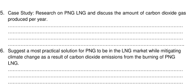 Case Study: Research on PNG LNG and discuss the amount of carbon dioxide gas 
produced per year. 
_ 
_ 
_ 
_ 
6. Suggest a most practical solution for PNG to be in the LNG market while mitigating 
climate change as a result of carbon dioxide emissions from the burning of PNG 
LNG. 
_ 
_ 
_