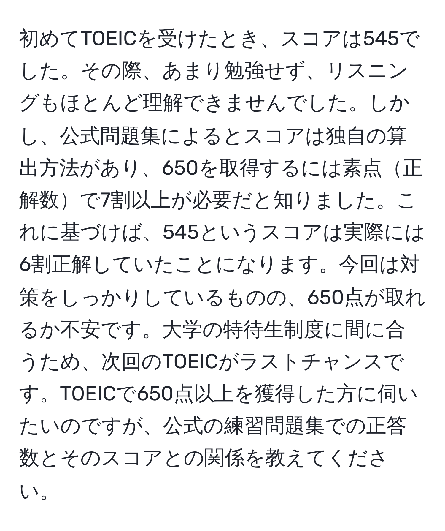 初めてTOEICを受けたとき、スコアは545でした。その際、あまり勉強せず、リスニングもほとんど理解できませんでした。しかし、公式問題集によるとスコアは独自の算出方法があり、650を取得するには素点正解数で7割以上が必要だと知りました。これに基づけば、545というスコアは実際には6割正解していたことになります。今回は対策をしっかりしているものの、650点が取れるか不安です。大学の特待生制度に間に合うため、次回のTOEICがラストチャンスです。TOEICで650点以上を獲得した方に伺いたいのですが、公式の練習問題集での正答数とそのスコアとの関係を教えてください。