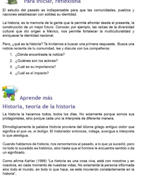 Para iniciar, réflexiona 
El estudio del pasado es indispensable para que las comunidades, pueblos y 
naciones establezcan con solidez su identidad. 
La historia, es la memoria de la gente que le permite afrontar desde el presente, la 
construcción de un mejor futuro. Conocer, por ejemplo, las raíces de la diversidad 
cultural que dio origen a México, nos permite fortalecer la multiculturalidad y 
enriquecer la identidad nacional. 
Pero, ¿qué es la historia? Te invitamos a buscar una primera respuesta. Busca una 
noticia reciente de tu comunidad, lee y discute con tus compañeros: 
1. ¿Dónde encontraste la noticia? 
2. ¿Quiénes son los actores? 
3. ¿Cuál es su importancia? 
4. ¿Cuál es el impacto? 
Aprende más 
Historia, teoría de la historia 
La historia la hacemos todos, todos los días. No solamente porque somos sus 
protagonistas, sino porque cada uno la interpreta de diferente manera. 
Etimológicamente la palabra historia proviene del idioma griego antiguo oistor que 
significa el que ve, el testigo. El historiador entonces, indaga, averigua e interpreta 
lo que atestigua. 
Cuando hablamos de historia, nos remontamos al pasado, a lo que ya sucedió, pero 
no todo lo sucedido es histórico, sino hasta que el hombre le encuentra sentido o da 
un significado. 
Como afirma Kahler (1966) 'La historía es una cosa viva, está con nosotros y en 
nosotros, en cada momento de nuestras vidas. No solamente la persona informada 
sino todo el mundo, en todo lo que hace, se está moviendo constantemente en la 
historia".