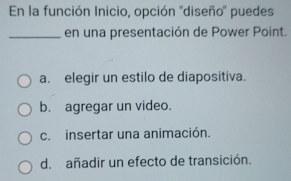 En la función Inicio, opción ''diseño' puedes
_en una presentación de Power Point.
a. elegir un estilo de diapositiva.
b. agregar un video.
c. insertar una animación.
d. añadir un efecto de transición.