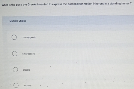 What is the pose the Greeks invented to express the potential for motion inherent in a standing human?
Multipie Choice
contrapposto
chiaroscuro
classic
techne"