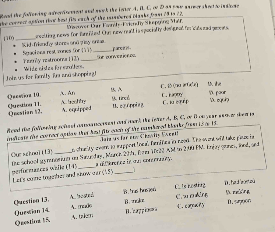 Read the following advertisement and mark the letter A, B, C, or D on your answer sheet to indicate
the correct option that best fits each of the numbered blanks from 10 to 12.
Discover Our Family-Friendly Shopping Mall!
(10) _exciting news for families! Our new mall is specially designed for kids and parents.
Kid-friendly stores and play areas.
Spacious rest zones for (11) _parents.
Family restrooms (12) _for convenience.
Wide aisles for strollers.
Join us for family fun and shopping!
Question 10. A. An B. A C. Ø (no article) D. the
Question 11. A. healthy B. tired C. happy D. poor
Question 12. A. equipped B. equipping C. to equip D. equip
Read the following school announcement and mark the letter A, B, C, or D on your answer sheet to
indicate the correct option that best fits each of the numbered blanks from 13 to 15.
Join us for our Charity Event!
Our school (13) _a charity event to support local families in need. The event will take place in
the school gymnasium on Saturday, March 20th, from 10:00 AM to 2:00 PM. Enjoy games, food, and
performances while (14) _a difference in our community.
Let's come together and show our (15) !
Question 13. A. hosted B. has hosted C. is hosting D. had hosted
Question 14. A. made B. make C. to making D. making
Question 15. A. talent B. happiness C. capacity D. support
