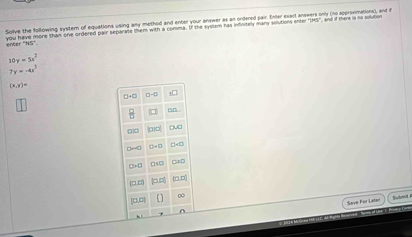 Solve the following system of equations using any method and enter your answer as an ordered pair. Enter exact ans only (no approximations), and if 
you have more than one ordered pair separate them with a comma. If the system has infinitely many solutions enter°IMS° , and if there is no solution 
enter "NS".
10y=5x^2
7y=-4x^3
(x,y)=
□ +□ □ -□ _ +□ 
 □ /□   (□ ) □ □ ,...
□ |□ (0|□ ) □ U□
□ and□ □ =□ □
□ >□ □ ≤ □ □ ≥ □
(□ ,□ ) [□ ,□ ] (□ ,□ ]
[□ ,□ )
∞ 
Save For Later Submit 
© 2024 McGraw Hill LLC. All Rights Reserved. Terms of Use 1 Privacy Cen