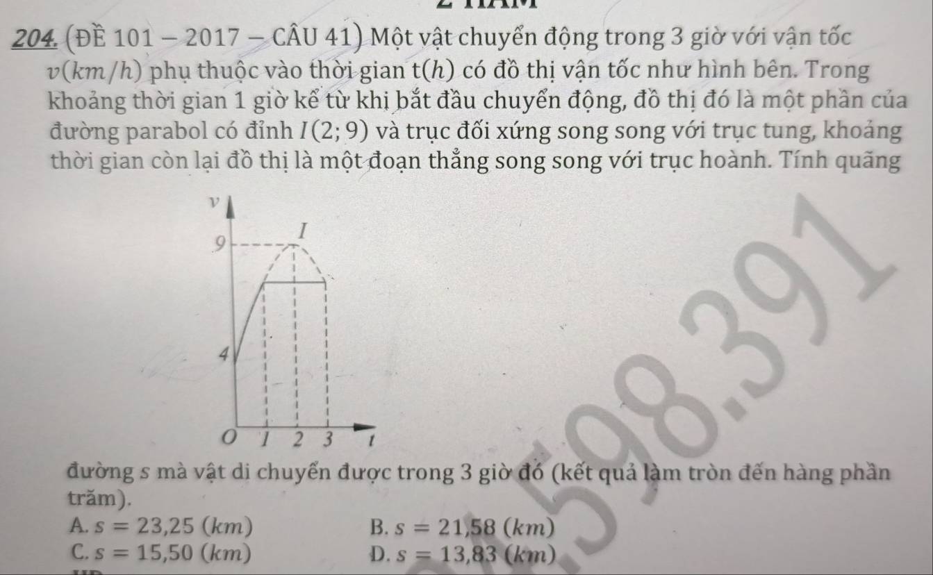 204 (ĐE 101 - 2017 _  CAU41 Một vật chuyển động trong 3 giờ với vận tốc
v(km/h) phụ thuộc vào thời gian t(h) có đồ thị vận tốc như hình bên. Trong
khoảng thời gian 1 giờ kể từ khị bắt đầu chuyển động, đồ thị đó là một phần của
đường parabol có đỉnh I(2;9) và trục đối xứng song song với trục tung, khoảng
thời gian còn lại đồ thị là một đoạn thẳng song song với trục hoành. Tính quãng
đường s mà vật di chuyển được trong 3 giờ đó (kết quả làm tròn đến hàng phần
trăm).
A. s=23,25(km) B. s=21,58(km)
C. s=15,50(km) D. s=13,83(km)