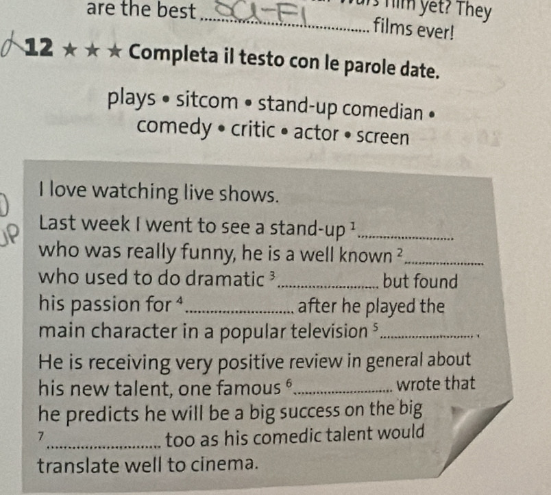 are the best 
_ur him yet? They 
films ever! 
12 ★★ ★ Completa il testo con le parole date. 
plays • sitcom • stand-up comedian • 
comedy • critic • actor • screen 
I love watching live shows. 
Last week I went to see a stand -up^1 _ 
who was really funny, he is a well knov Nn^2 _ 
who used to do dramatic ³_ but found 
his passion f or^2 _after he played the 
main character in a popular television $_ 
He is receiving very positive review in general about 
his new talent, one fam OUS^6 _wrote that 
he predicts he will be a big success on the big 
7_ too as his comedic talent would 
translate well to cinema.