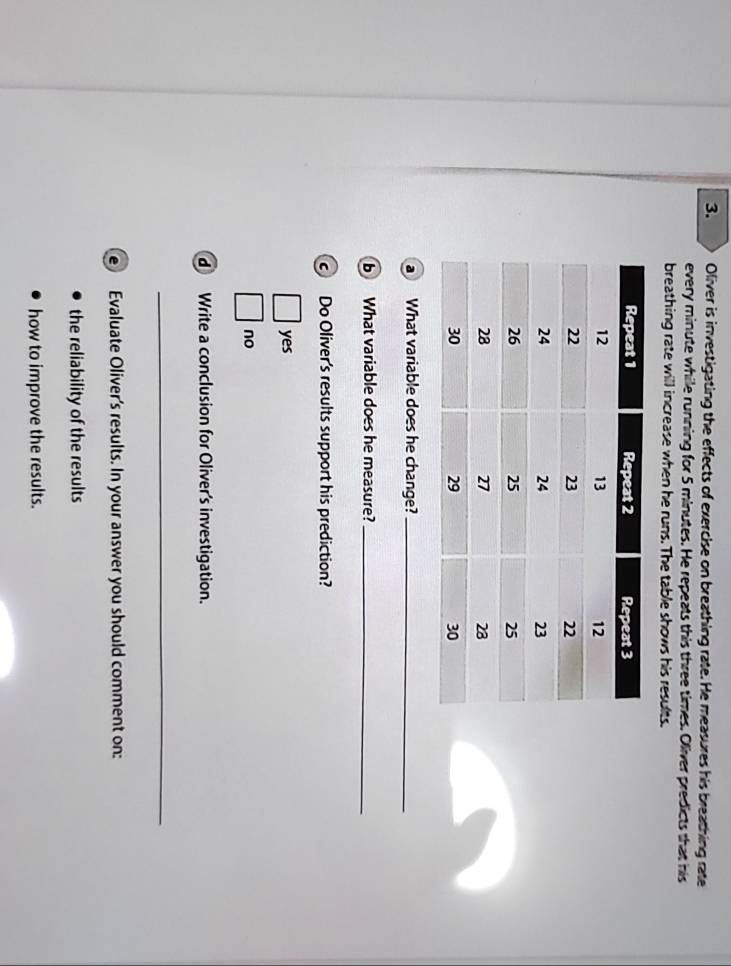 Oliver is investigating the effects of exercise on breathing rate. He measures his breathing rate
every minute while running for 5 minutes. He repeats this three times. Oliver predicts that his
breathing rate will increase when he runs. The table shows his results.
a What variable does he change?_
b What variable does he measure?_
c Do Oliver's results support his prediction?
□ yes
□ no
d Write a conclusion for Oliver's investigation.
_
e Evaluate Oliver's results. In your answer you should comment on:
the reliability of the results
how to improve the results.