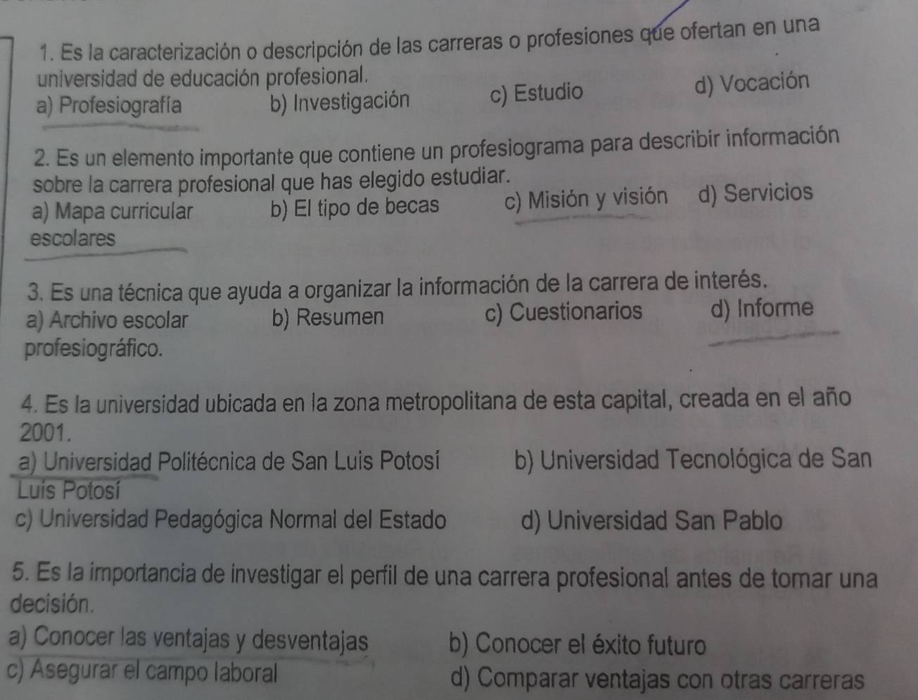 Es la caracterización o descripción de las carreras o profesiones que ofertan en una
universidad de educación profesional.
a) Profesiografía b) Investigación c) Estudio d) Vocación
2. Es un elemento importante que contiene un profesiograma para describir información
sobre la carrera profesional que has elegido estudiar.
a) Mapa curricular b) El tipo de becas c) Misión y visión d) Servicios
escol ares
3. Es una técnica que ayuda a organizar la información de la carrera de interés.
a) Archivo escolar b) Resumen c) Cuestionarios d) Informe
profesiográfico.
4. Es la universidad ubicada en la zona metropolitana de esta capital, creada en el año
2001.
a) Universidad Politécnica de San Luis Potosí b) Universidad Tecnológica de San
Luis Potosí
c) Universidad Pedagógica Normal del Estado d) Universidad San Pablo
5. Es la importancia de investigar el perfil de una carrera profesional antes de tomar una
decisión.
a) Conocer las ventajas y desventajas b) Conocer el éxito futuro
c) Asegurar el campo laboral d) Comparar ventajas con otras carreras