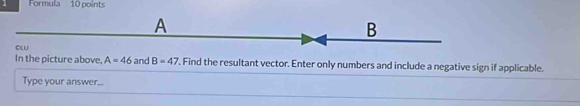 Formula 10 points 
A
B
OLU 
In the picture above, A=46 and B=47. Find the resultant vector. Enter only numbers and include a negative sign if applicable. 
Type your answer...