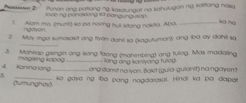 a tong ng ta 
Pagsasanay 2: Punan ang patlang ŋg kasalungat na kahulugan ng salitang nasq 
loob ng panaklong sa pangungusap. 
1. Alam mo, (muntí) ka pa noong huli kitang nakita. Aba,_ 
ka na 
ngayon. 
_ 
2. May mga sumasakit ang tiyan dahil sa (kagutuman); ang iba ay dahil sa 
3. Mahirap gisingin ang isang faong (mahimbing) ang tulog. Mas madaling 
magising k apag _ 
lang àng kaniyang tulog. 
4. Kanina lang_ 
ang damit na iyan. Bakit (gula-gulanit) na ngayon? 
5. 
_ka gaya ng iba pang nagdarasal. Hindi ka pa dapat 
(tumunghay).