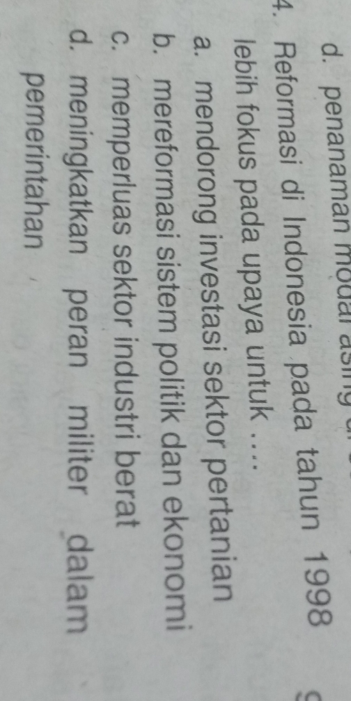 d. penanaman modal asing
4. Reformasi di Indonesia pada tahun 1998
lebih fokus pada upaya untuk ....
a. mendorong investasi sektor pertanian
b. mereformasi sistem politik dan ekonomi
c. memperluas sektor industri berat
d. meningkatkan peran militer dalam
pemerintahan