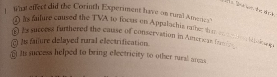 rs. Darken the circle
1. What effect did the Corinth Experiment have on rural America?
A Its failure caused the TVA to focus on Appalachia rather than on notbean Mississippi
Its success furthered the cause of conservation in American farming.
Its failure delayed rural electrification.
@ Its success helped to bring electricity to other rural areas.