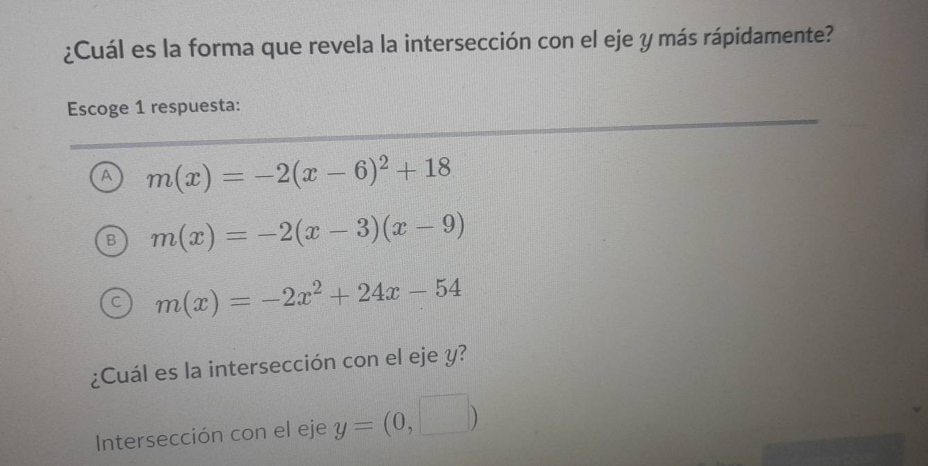 ¿Cuál es la forma que revela la intersección con el eje y más rápidamente?
Escoge 1 respuesta:
A m(x)=-2(x-6)^2+18
m(x)=-2(x-3)(x-9)
m(x)=-2x^2+24x-54
¿Cuál es la intersección con el eje y?
Intersección con el eje y=(0,□ )