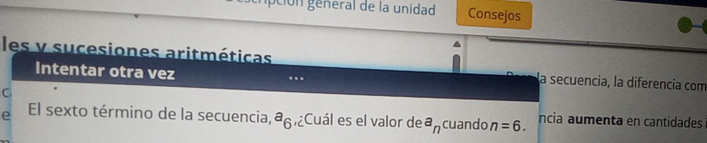 crpción géneral de la unidad Consejos 
les v sucesiones aritméticas 
Intentar otra vez ... 
la secuencia, la diferencia com 
C 
e El sexto término de la secuencia,ª ,¿Cuál es el valor de a_n cuando n=6. ncia aumenta en cantidades