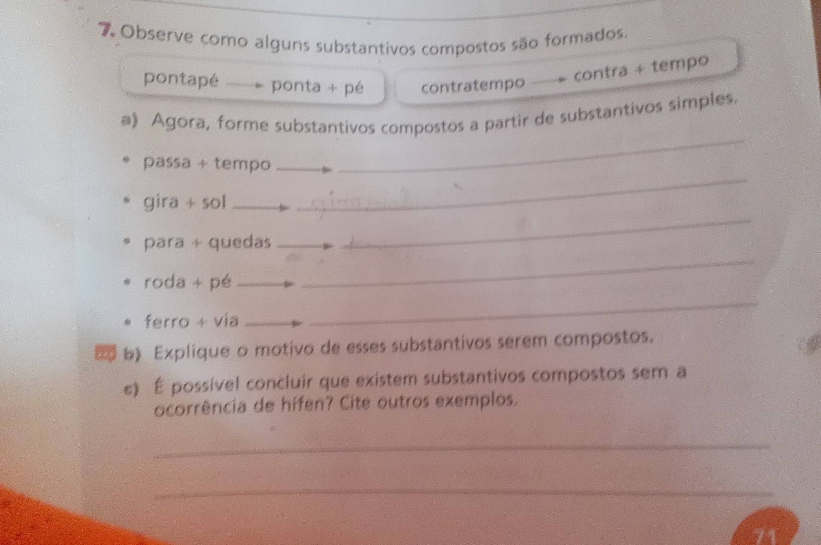 Observe como alguns substantivos compostos são formados. 
pontapé ponta + pé contratempo 
contra + tempo 
a》 Agora, forme substantivos compostos a partir de substantivos simples. 
_ 
passa + tempo_ 
_ 
gira + sol_ 
_ 
para + quedas_ 
_ 
roda + pé_ 
ferro + via_ 
_ 
_ 
2 b) Explique o motivo de esses substantivos serem compostos. 
e) É possível concluir que existem substantivos compostos sem a 
ocorrência de hífen? Cite outros exemplos. 
_ 
_ 
71