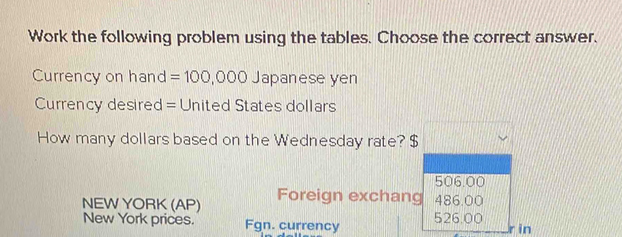 Work the following problem using the tables. Choose the correct answer.
Currency on hand =100,000 Japanese yen
Currency desired = United States dollars
How many dollars based on the Wednesday rate? $
506.00
Foreign exchang
NEW YORK (AP) 486.00
New York prices. Fgn. currency
526.00
r in