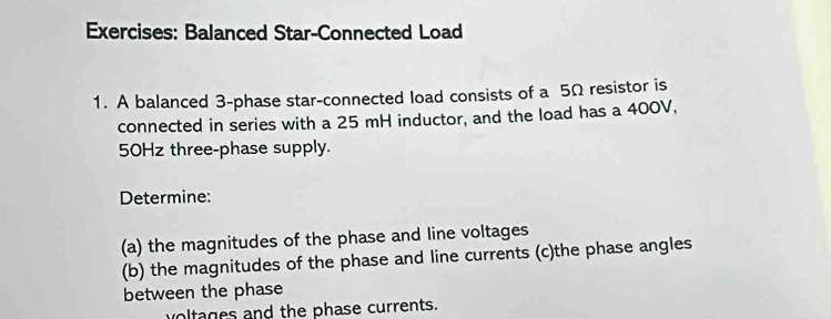 Balanced Star-Connected Load 
1. A balanced 3 -phase star-connected load consists of a 5Ω resistor is 
connected in series with a 25 mH inductor, and the load has a 400V,
50Hz three-phase supply. 
Determine: 
(a) the magnitudes of the phase and line voltages 
(b) the magnitudes of the phase and line currents (c)the phase angles 
between the phase 
voltages and the phase currents.