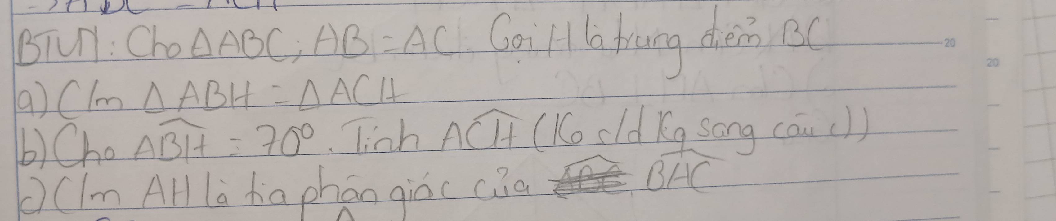 BTUl: Cho △ ABC, AB=AC Goill la tinng dena 
( ) Clm △ ABH=△ ACH
b)Cho overline ABH=70° linh Awidehat CH (Ko cld Kg song (au()) 
((ImAH là da phán giòc cia
widehat BHC