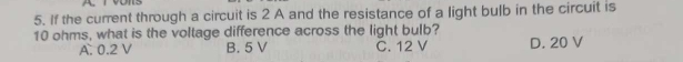 If the current through a circuit is 2 A and the resistance of a light bulb in the circuit is
10 ohms, what is the voltage difference across the light bulb?
A. 0.2 V B. 5 V C. 12 V D. 20 V