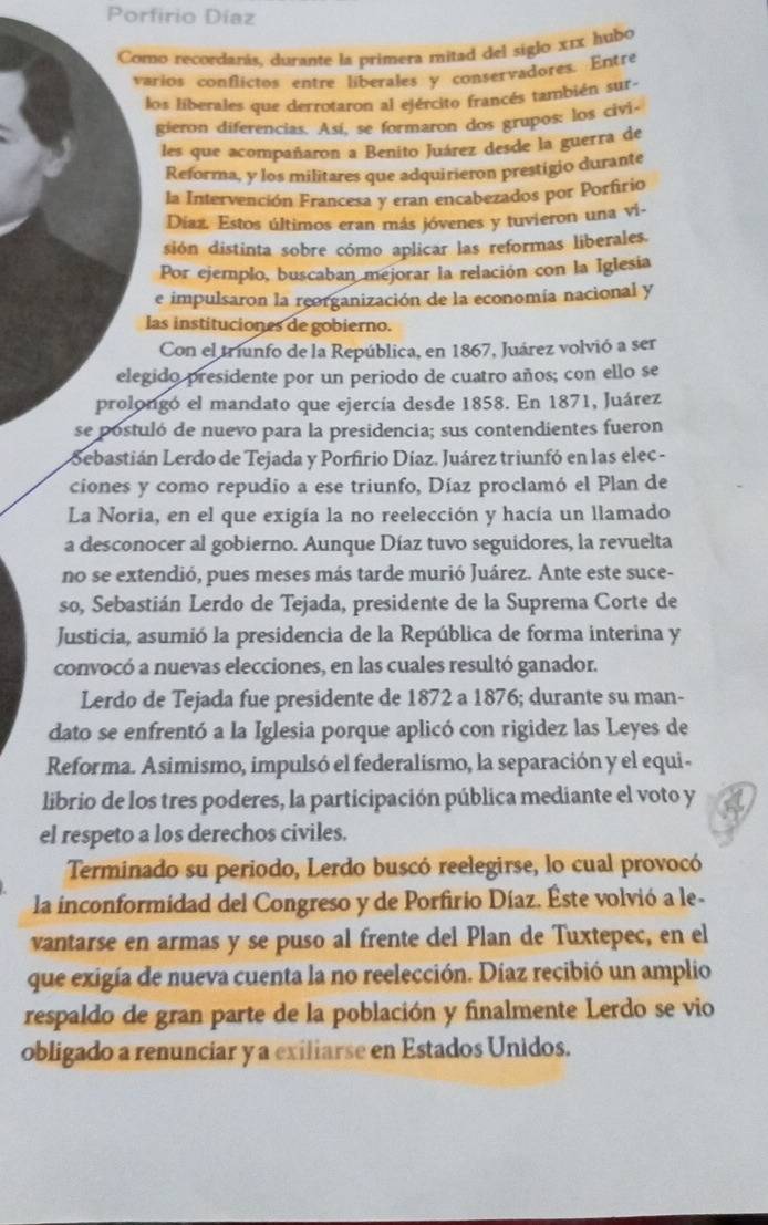 Porfirio Díaz
Como recordarás, durante la primera mitad del siglo x1x hubo
varios conflictos entre liberales y conservadores. Entre
los liberales que derrotaron al ejército francés también sur-
gieron diferencias. Así, se formaron dos grupos: los civi
les que acompañaron a Benito Juárez desde la guerra de
Reforma, y los militares que adquirieron prestigio durante
la Intervención Francesa y eran encabezados por Porfrio
Díaz. Estos últimos eran más jóvenes y tuvieron una vi-
sión distinta sobre cómo aplicar las reformas liberales.
Por ejemplo, buscaban mejorar la relación con la Iglesia
e impulsaron la reorganización de la economía nacional y
las instituciones de gobierno.
Con el triunfo de la República, en 1867, Juárez volvió a ser
elegido presidente por un periodo de cuatro años; con ello se
prolongó el mandato que ejercía desde 1858. En 1871, Juárez
se postuló de nuevo para la presidencia; sus contendientes fueron
Sebastián Lerdo de Tejada y Porfirio Díaz. Juárez triunfó en las elec -
ciones y como repudio a ese triunfo, Díaz proclamó el Plan de
La Noria, en el que exigía la no reelección y hacía un llamado
a desconocer al gobierno. Aunque Díaz tuvo seguidores, la revuelta
no se extendió, pues meses más tarde murió Juárez. Ante este suce-
so, Sebastián Lerdo de Tejada, presidente de la Suprema Corte de
Justicia, asumió la presidencia de la República de forma interina y
convocó a nuevas elecciones, en las cuales resultó ganador.
Lerdo de Tejada fue presidente de 1872 a 1876; durante su man-
dato se enfrentó a la Iglesia porque aplicó con rigidez las Leyes de
Reforma. Asimismo, impulsó el federalismo, la separación y el equi -
librio de los tres poderes, la participación pública mediante el voto y
el respeto a los derechos civiles.
Terminado su periodo, Lerdo buscó reelegirse, lo cual provocó
la inconformidad del Congreso y de Porfirio Díaz. Éste volvió a le-
vantarse en armas y se puso al frente del Plan de Tuxtepec, en el
que exigía de nueva cuenta la no reelección. Díaz recibió un amplio
respaldo de gran parte de la población y finalmente Lerdo se vio
obligado a renunciar y a exiliarse en Estados Unidos.