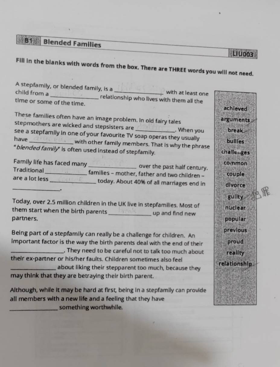 Blended Families LIU 003 
Fill in the blanks with words from the box. There are THREE words you will not need. 
A stepfamily, or blended family, is a with at least one 
child from a_ relationship who lives with them all the 
time or some of the time. achieved 
These families often have an image problem. In old fairy tales arguments 
stepmothers are wicked and stepsisters are . When you break 
see a stepfamily in one of your favourite TV soap operas they usually bullies 
have_ with other family members. That is why the phrase 
" blended family" is often used instead of stepfamily. challenges 
common 
Family life has faced many _over the past half century. 
Traditional _families - mother, father and two children - couple 
_ 
are a lot less_ today. About 40% of all marriages end in divorce 
. 
gullty 
Today, over 2.5 million children in the UK live in stepfamilies. Most of nuclear 
them start when the birth parents _up and find new 
partners. popular 
previous 
Being part of a stepfamily can really be a challenge for children. An 
Important factor is the way the birth parents deal with the end of their proud 
_. They need to be careful not to talk too much about reality 
their ex-partner or his/her faults. Children sometimes also feel 
relationship 
_about liking their stepparent too much, because they 
may think that they are betraying their birth parent. 
Although, while it may be hard at first, being in a stepfamily can provide 
all members with a new life and a feeling that they have 
_something worthwhile.