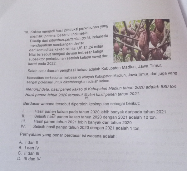 Kakao menjadi hasil produksi perkebunan yang
memiliki potensi besar di Indonesia.
Dikutip dari ditjenbun.pertanian.go.id, Indonesia
mendapatkan sumbangan devisa
dari komoditas kakao senilai US $1,24 miliar.
Nilai tersebut menjadi devisa terbesar ketiga
subsektor perkebunan setelah kelapa sawit dan
karet pada 2022.
Salah satu daerah penghasil kakao adalah Kabupaten Madiun, Jawa Timur.
Komoditas perkebunan terbesar di wilayah Kabupaten Madiun, Jawa Timur, dan juga yang
sangat potensial untuk dikembangkan adalah kakao.
Menurut data, hasil panen kakao di Kabupaten Madiun tahun 2020 adalah 880 ton.
Hasil panen tahun 2020 tersebut  88/89  dari hasil panen tahun 2021.
Berdasar wacana tersebut diperoleh kesimpulan sebagai berikut:
I. Hasil panen kakao pada tahun 2020 lebih banyak daripada tahun 2021
II. Selisih hasil panen kakao tahun 2020 dengan 2021 adalah 10 ton.
III. Hasil panen tahun 2021 lebih banyak dari tahun 2020
IV. Selisih hasil panen tahun 2020 dengan 2021 adalah 1 ton
Pernyataan yang benar berdasar isi wacana adalah:
A. I dan II
B. I dan IV
C. II dan III
D. III dan IV