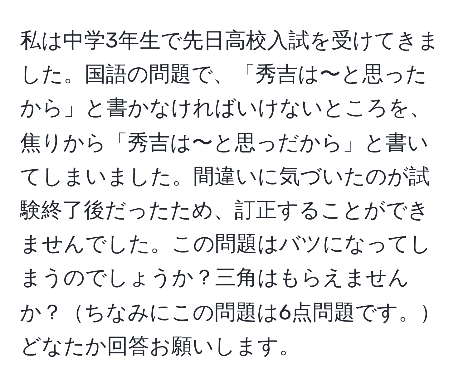 私は中学3年生で先日高校入試を受けてきました。国語の問題で、「秀吉は〜と思ったから」と書かなければいけないところを、焦りから「秀吉は〜と思っだから」と書いてしまいました。間違いに気づいたのが試験終了後だったため、訂正することができませんでした。この問題はバツになってしまうのでしょうか？三角はもらえませんか？ちなみにこの問題は6点問題です。どなたか回答お願いします。