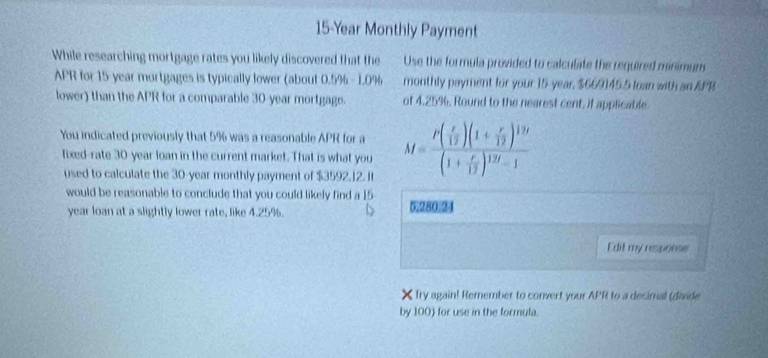 15-Year Monthly Payment 
While researching mortgage rates you likely discovered that the Use the formula provided to calculate the required minimum 
APR for 15 year mortgages is typically lower (about 0.5% - 10% monthly payment for your 15-year, $669145.5 loan with an APB 
lower) than the APR for a comparable 30-year mortgage. of 4.25%. Round to the nearest cent, if applicable 
You indicated previously that 5% was a reasonable APR for a M=frac t( r/12 )(1+ r/12 )^1/t(1+ r/12 )^1/t-1
fixed-rate 30-year loan in the current market. That is what you 
used to calculate the 30-year monthly payment of $3592.12. Il 
would be reasonable to conclude that you could likely find a 15 5280 24
year loan at a slightly lower rate, like 4.25%. 
Edit my response 
X Try again! Remember to convert your APR to a decimal (divide 
by 100) for use in the formula.