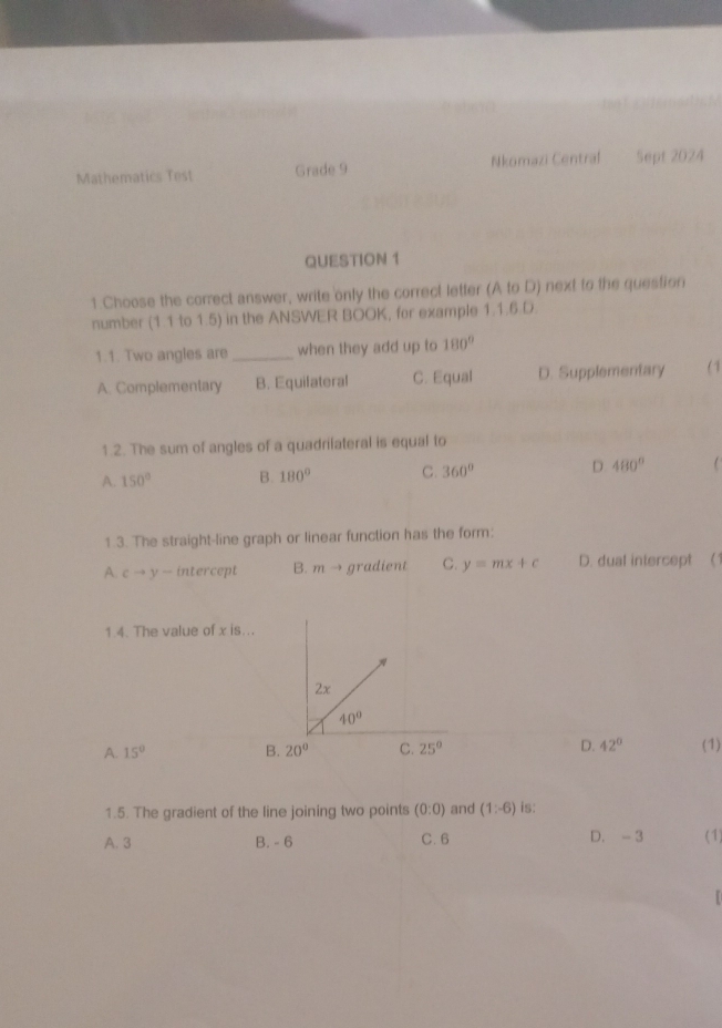 Mathematics Test Grade 9 Nkomazi Central Sept 2024
QUESTION 1
1.Choose the correct answer, write only the correct letter (A to D) next to the question
number (1.1 to 1.5) in the ANSWER BOOK, for example 1.1.6.D.
1.1. Two angles are _when they add up to 180°
A. Complementary B. Equifateral C. Equal D. Supplementary (1
1.2. The sum of angles of a quadrifateral is equal to
A. 150° B. 180° C. 360° D 480°
1 3. The straight-line graph or linear function has the form:
A. cto y intercept B. m → gradient C. y=mx+c D. dual intercept (1
1.4. The value of x is...
2x
40°
A. 15° B. 20° C. 25° D. 42° (1)
1.5. The gradient of the line joining two points (0:0) and (1:-6) is:
A. 3 B. - 6 C. 6 D. -3 (1)